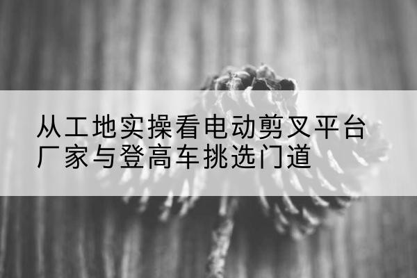 武城电动剪叉升降平台厂家-从工地实操看电动剪叉平台厂家与登高车挑选门道