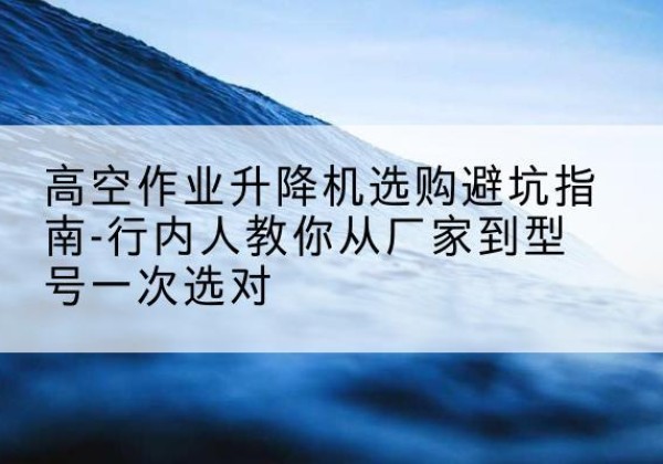 武城升降平台厂家-高空作业升降机选购避坑指南-行内人教你从厂家到型号一次选对