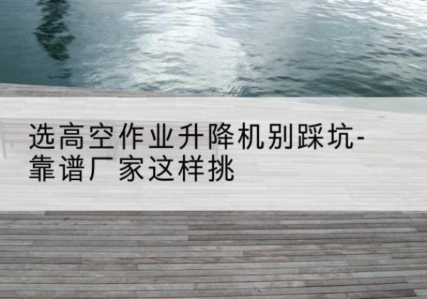 武城剪叉式升降机厂家-选高空作业升降机别踩坑-靠谱厂家这样挑