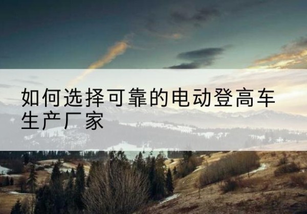 武城电动登高车厂家-如何选择可靠的电动登高车生产厂家