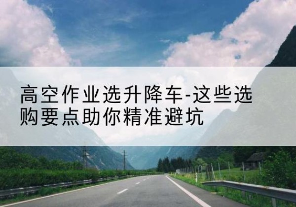 武城升降车厂家-高空作业选升降车-这些选购要点助你*避坑
