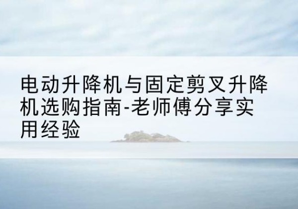 武城电动升降机怎么选-电动升降机与固定剪叉升降机选购指南-老师傅分享实用经验