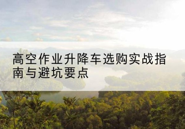武城升降车怎么选-高空作业升降车选购实战指南与避坑要点