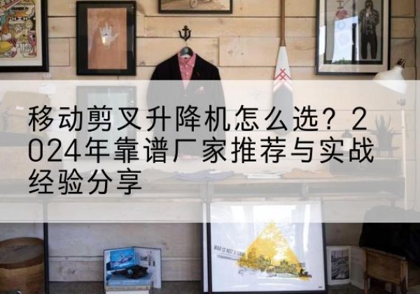 武城升降平台厂家推荐-移动剪叉升降机怎么选？2024年靠谱厂家推荐与实战经验分享