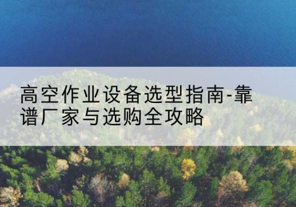 武城升降车厂家-高空作业设备选型指南-靠谱厂家与选购全攻略