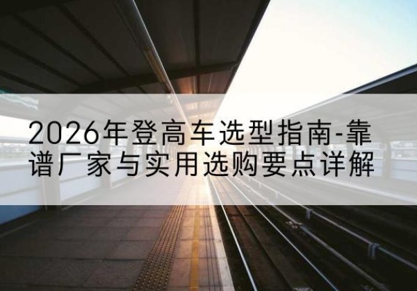 武城登高车厂家推荐-2026年登高车选型指南-靠谱厂家与实用选购要点详解